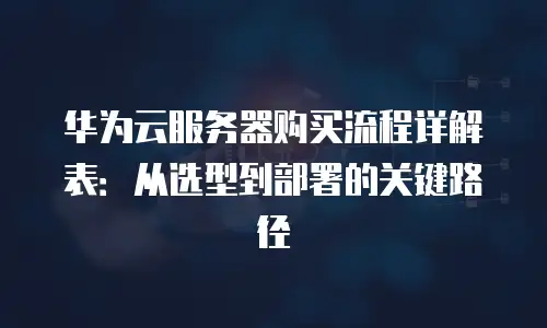 华为云服务器购买流程详解表：从选型到部署的关键路径