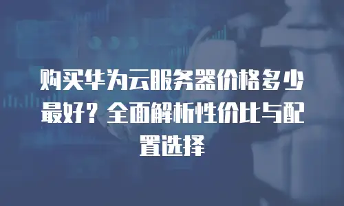 购买华为云服务器价格多少最好？全面解析性价比与配置选择