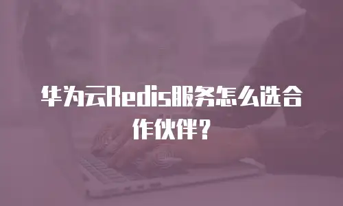 华为云Redis服务怎么选合作伙伴？