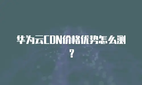 华为云CDN价格优势怎么测？