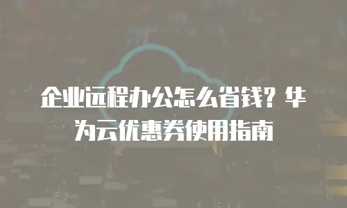 企业远程办公怎么省钱？华为云优惠券使用指南