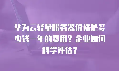 华为云轻量服务器价格是多少钱一年的费用？企业如何科学评估？