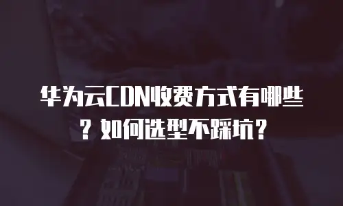 华为云CDN收费方式有哪些？如何选型不踩坑？