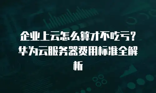 企业上云怎么算才不吃亏？华为云服务器费用标准全解析