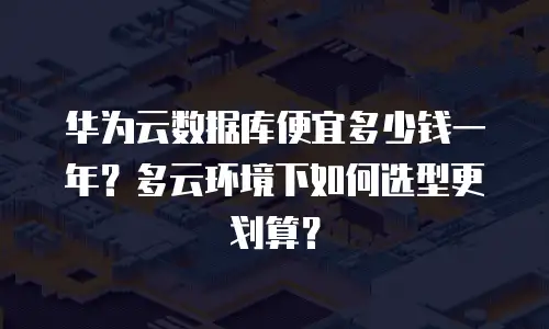 华为云数据库便宜多少钱一年？多云环境下如何选型更划算？