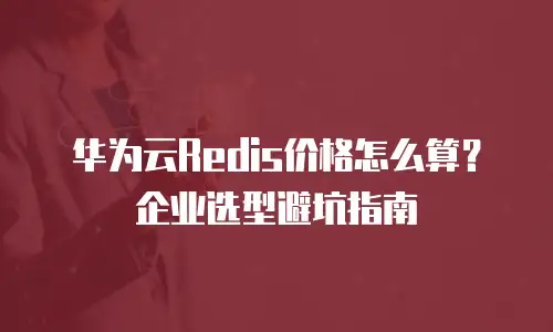 华为云Redis价格怎么算？企业选型避坑指南