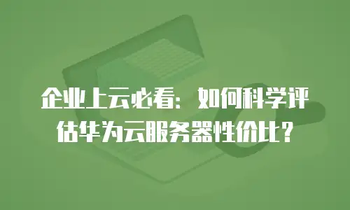 企业上云必看：如何科学评估华为云服务器性价比？