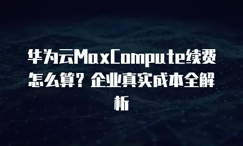 华为云MaxCompute续费怎么算？企业真实成本全解析