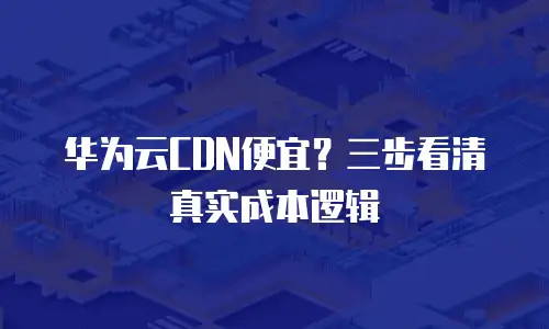 华为云CDN便宜？三步看清真实成本逻辑
