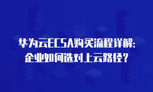 华为云ECSA购买流程详解：企业如何选对上云路径？