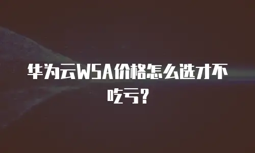 华为云WSA价格怎么选才不吃亏？