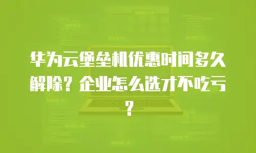 华为云堡垒机优惠时间多久解除？企业怎么选才不吃亏？