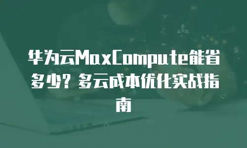 华为云MaxCompute能省多少？多云成本优化实战指南
