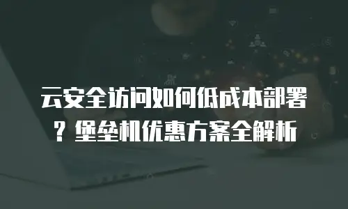 云安全访问如何低成本部署？堡垒机优惠方案全解析