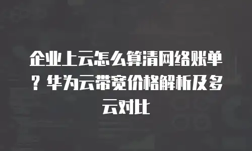 企业上云怎么算清网络账单？华为云带宽价格解析及多云对比