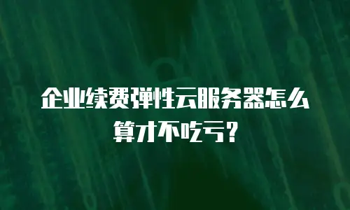 企业续费弹性云服务器怎么算才不吃亏？
