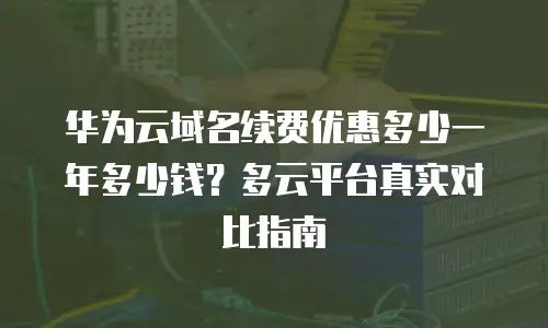 华为云域名续费优惠多少一年多少钱？多云平台真实对比指南