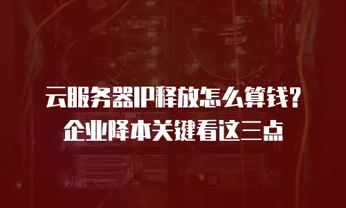 云服务器IP释放怎么算钱？企业降本关键看这三点