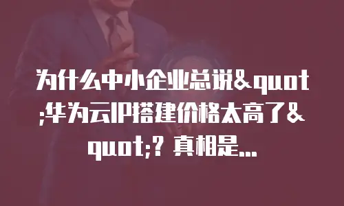 为什么中小企业总说"华为云IP搭建价格太高了"？真相是...