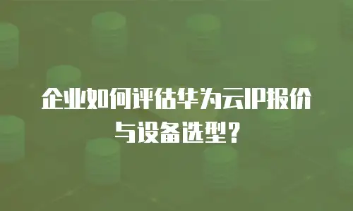企业如何评估华为云IP报价与设备选型？