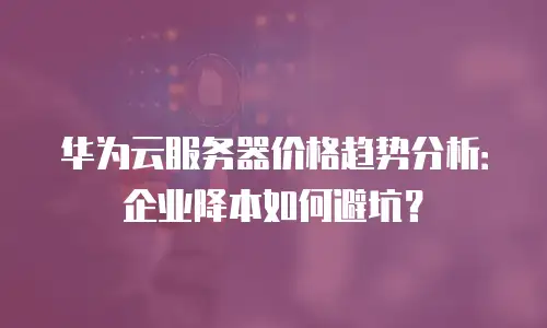 华为云服务器价格趋势分析：企业降本如何避坑？