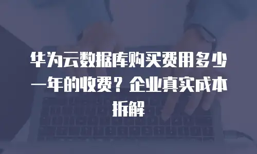华为云数据库购买费用多少一年的收费？企业真实成本拆解