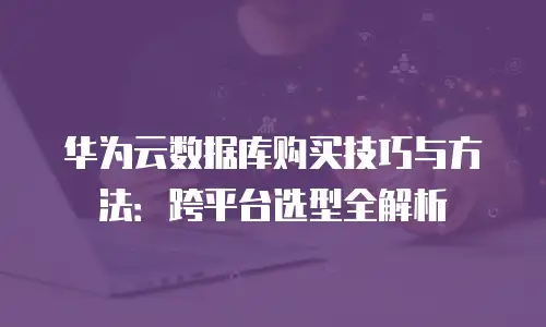 华为云数据库购买技巧与方法：跨平台选型全解析