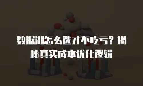 数据湖怎么选才不吃亏？揭秘真实成本优化逻辑