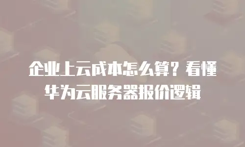 企业上云成本怎么算？看懂华为云服务器报价逻辑