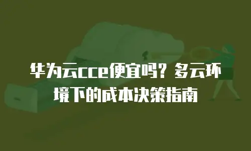 华为云cce便宜吗？多云环境下的成本决策指南