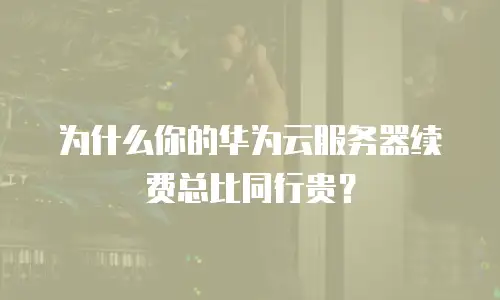 为什么你的华为云服务器续费总比同行贵？