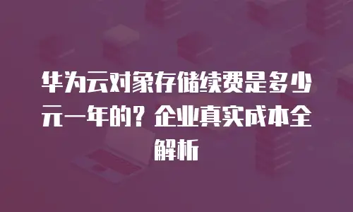 华为云对象存储续费是多少元一年的？企业真实成本全解析