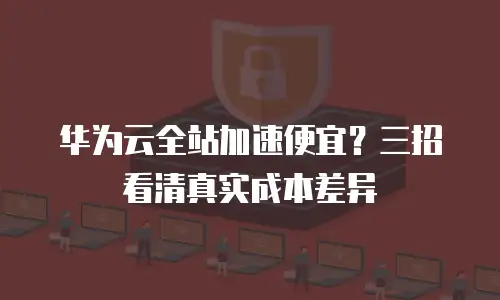 华为云全站加速便宜？三招看清真实成本差异