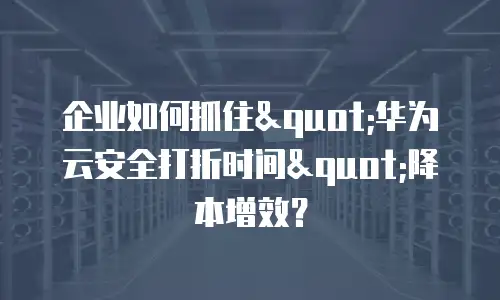企业如何抓住"华为云安全打折时间"降本增效？