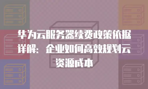 华为云服务器续费政策依据详解：企业如何高效规划云资源成本