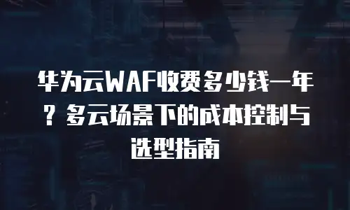 华为云WAF收费多少钱一年？多云场景下的成本控制与选型指南