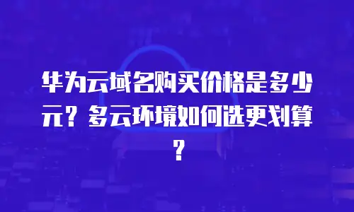 华为云域名购买价格是多少元？多云环境如何选更划算？