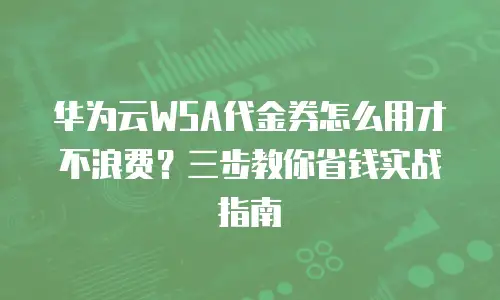 华为云WSA代金券怎么用才不浪费？三步教你省钱实战指南