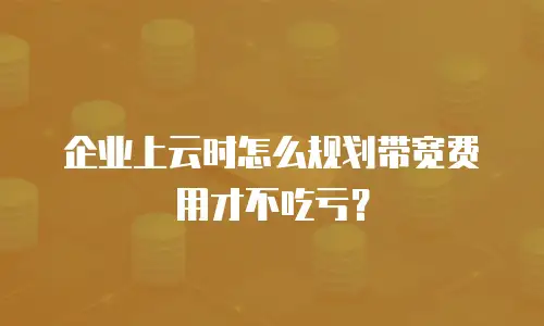 企业上云时怎么规划带宽费用才不吃亏？