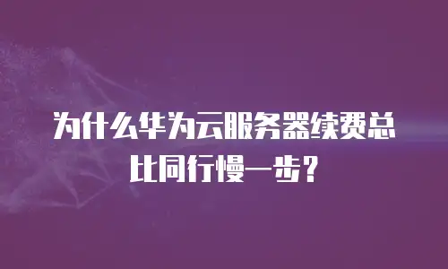 为什么华为云服务器续费总比同行慢一步？
