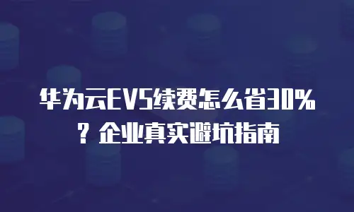 华为云EVS续费怎么省30%？企业真实避坑指南
