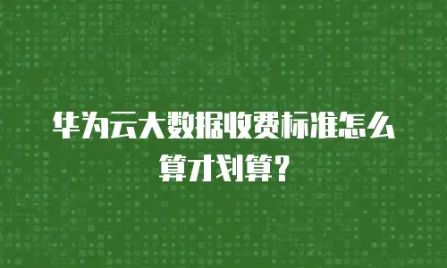 华为云大数据收费标准怎么算才划算？