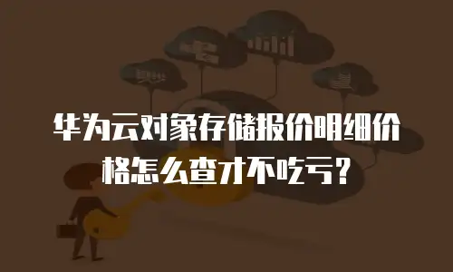 华为云对象存储报价明细价格怎么查才不吃亏？