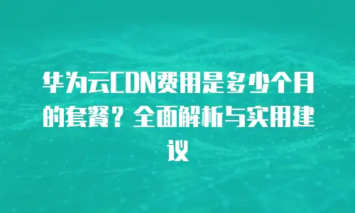 华为云CDN费用是多少个月的套餐？全面解析与实用建议