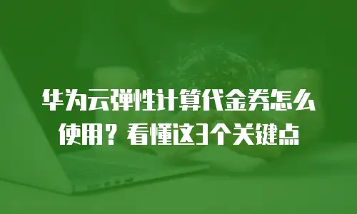 华为云弹性计算代金券怎么使用？看懂这3个关键点