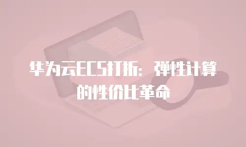 华为云ECS打折：弹性计算的性价比革命