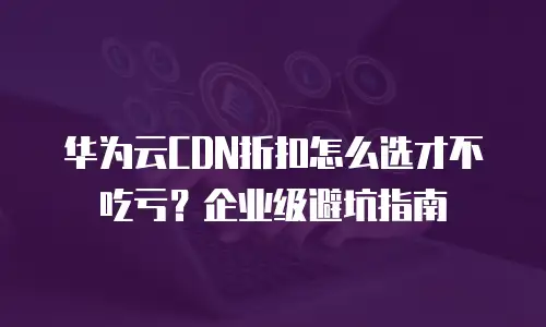 华为云CDN折扣怎么选才不吃亏？企业级避坑指南