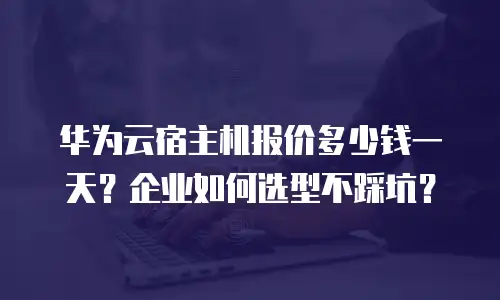 华为云宿主机报价多少钱一天？企业如何选型不踩坑？