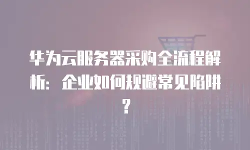 华为云服务器采购全流程解析：企业如何规避常见陷阱？