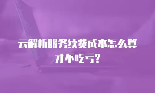 云解析服务续费成本怎么算才不吃亏？